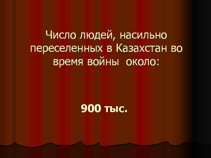 Число людей, насильно переселенных в Казахстан во время войны около: 900 тыс. 