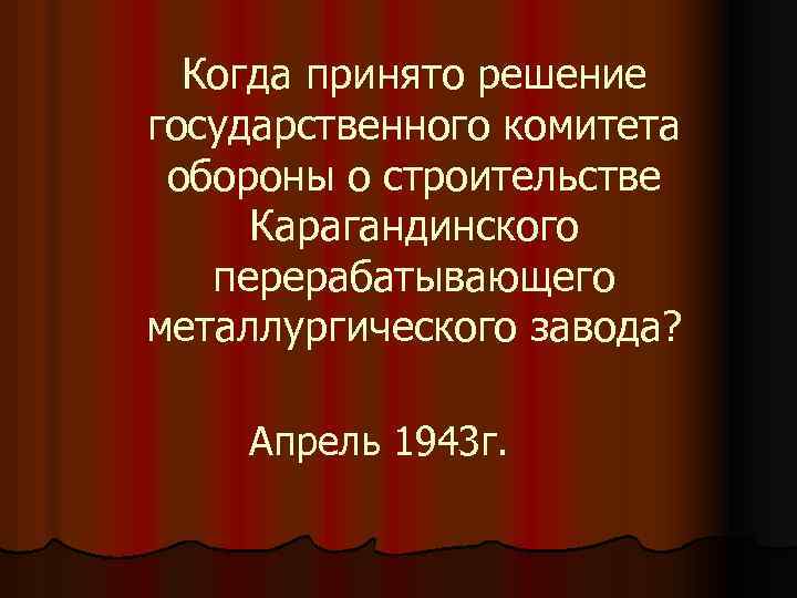 Когда принято решение государственного комитета обороны о строительстве Карагандинского перерабатывающего металлургического завода? Апрель 1943
