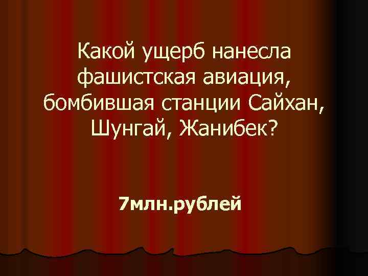 Какой ущерб нанесла фашистская авиация, бомбившая станции Сайхан, Шунгай, Жанибек? 7 млн. рублей 