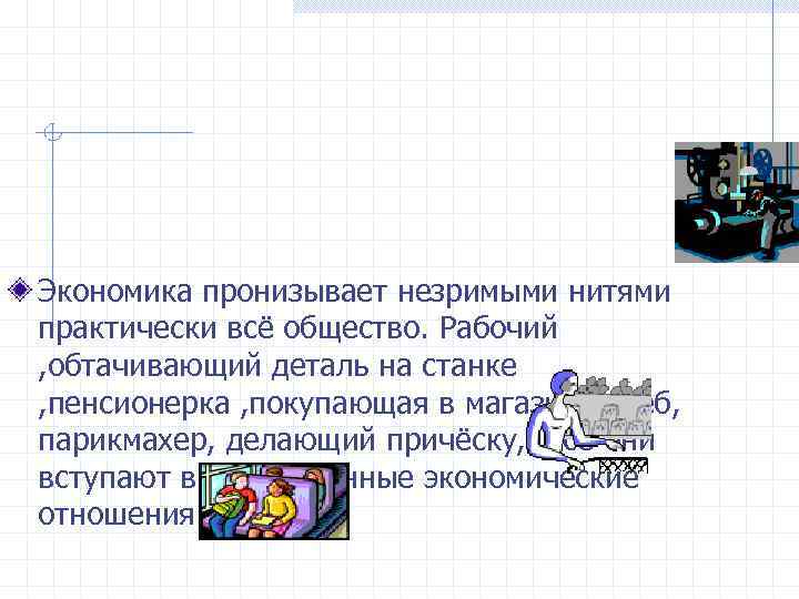 Экономика пронизывает незримыми нитями практически всё общество. Рабочий , обтачивающий деталь на станке ,