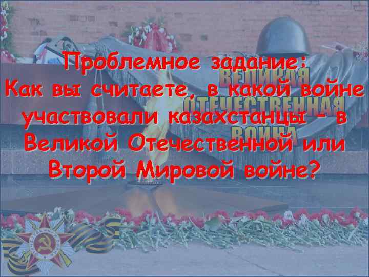 Проблемное задание: Как вы считаете, в какой войне участвовали казахстанцы – в Великой Отечественной