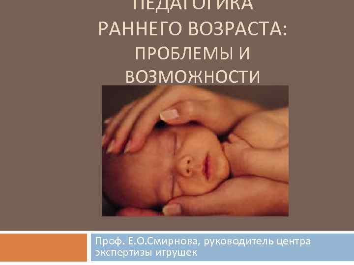 ПЕДАГОГИКА РАННЕГО ВОЗРАСТА: ПРОБЛЕМЫ И ВОЗМОЖНОСТИ Проф. Е. О. Смирнова, руководитель центра экспертизы игрушек