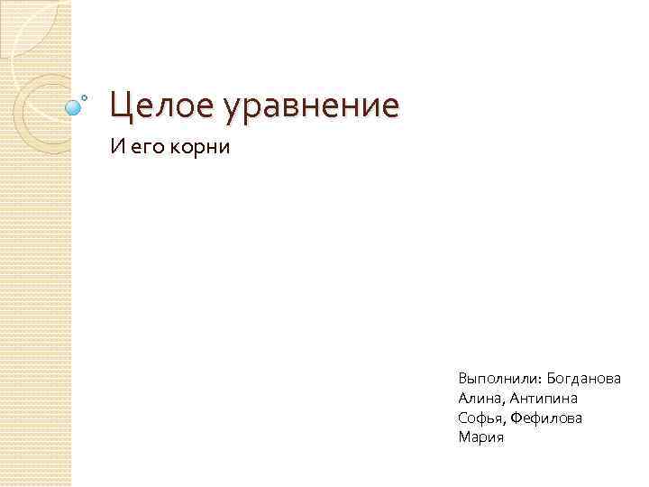 Целое уравнение И его корни Выполнили: Богданова Алина, Антипина Софья, Фефилова Мария 