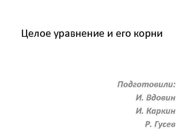 Целое уравнение и его корни Подготовили: И. Вдовин И. Каркин Р. Гусев 