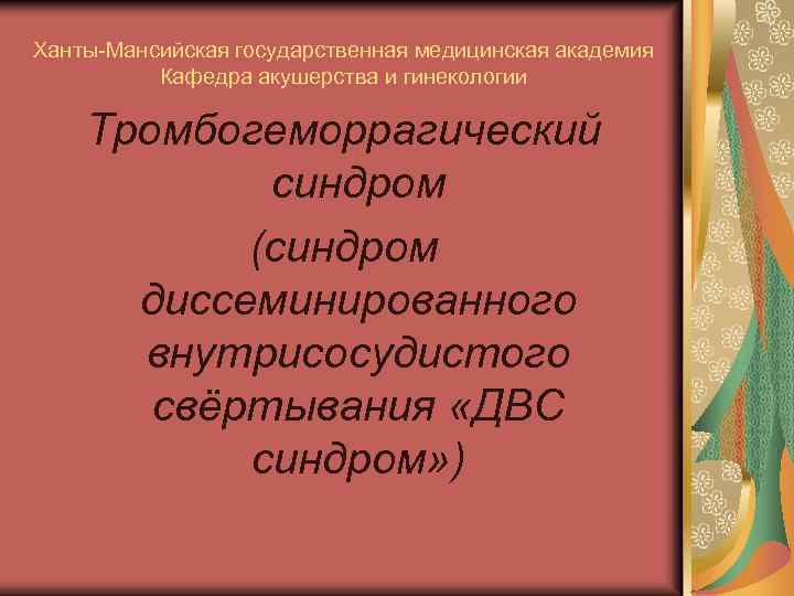 Ханты-Мансийская государственная медицинская академия Кафедра акушерства и гинекологии Тромбогеморрагический синдром (синдром диссеминированного внутрисосудистого свёртывания