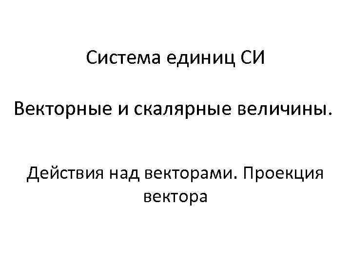 Система единиц СИ Векторные и скалярные величины. Действия над векторами. Проекция вектора 