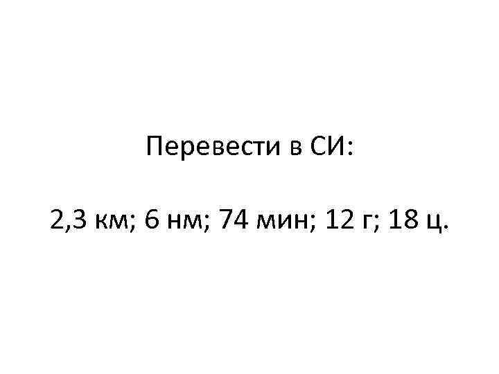 Перевести в СИ: 2, 3 км; 6 нм; 74 мин; 12 г; 18 ц.