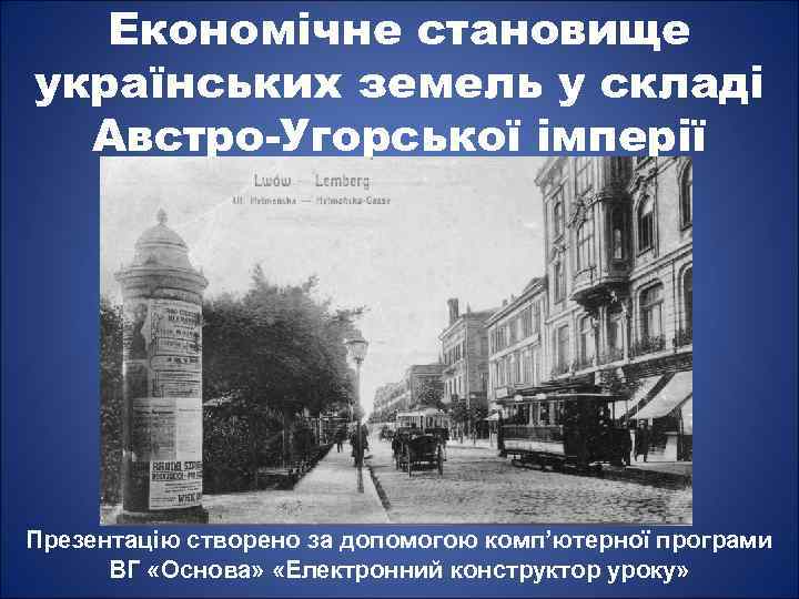 Економічне становище українських земель у складі Австро-Угорської імперії Презентацію створено за допомогою комп’ютерної програми