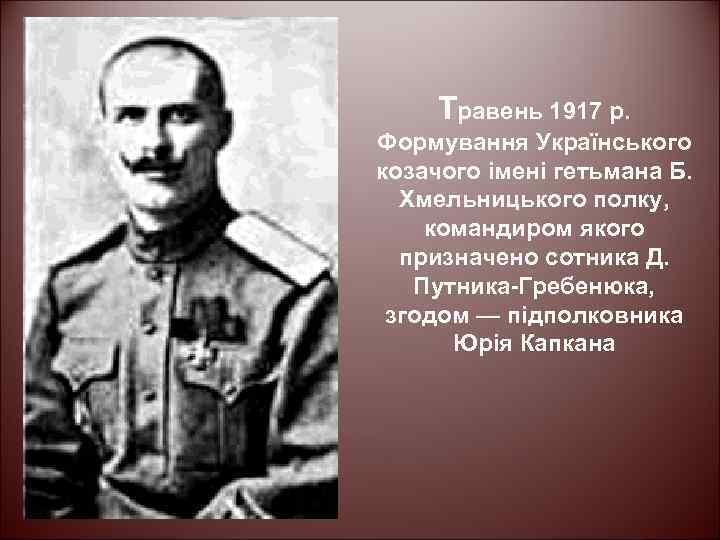 Травень 1917 р. Формування Українського козачого імені гетьмана Б. Хмельницького полку, командиром якого призначено