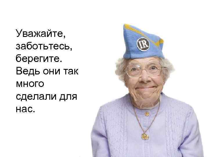 Уважайте, заботьтесь, берегите. Ведь они так много сделали для нас. 