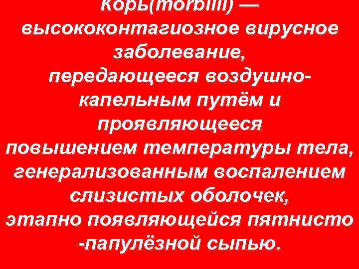 Корь(morbilli) — высококонтагиозное вирусное заболевание, передающееся воздушнокапельным путём и проявляющееся повышением температуры тела, генерализованным