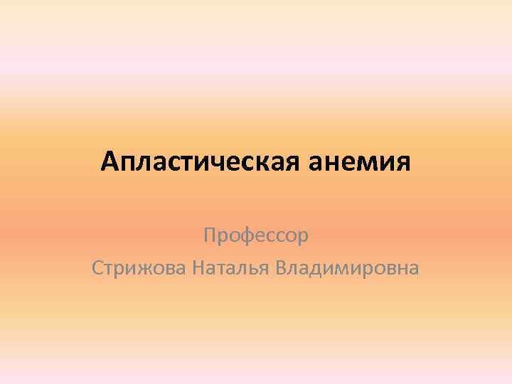Апластическая анемия Профессор Стрижова Наталья Владимировна 
