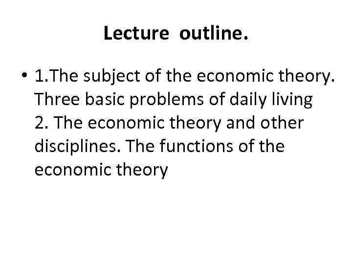 Lecture outline. • 1. The subject of the economic theory. Three basic problems of