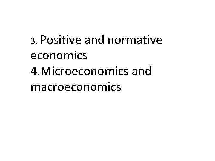 3. Positive and normative economics 4. Microeconomics and macroeconomics 