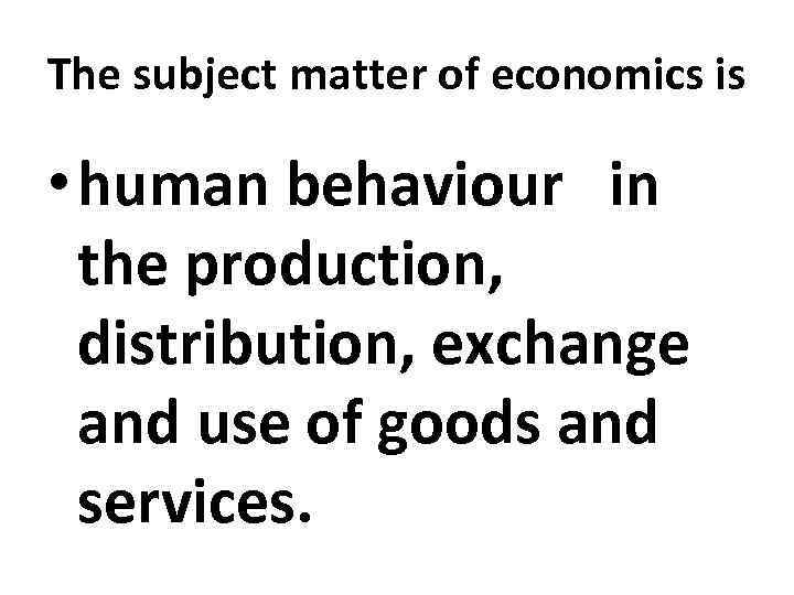 The subject matter of economics is • human behaviour in the production, distribution, exchange