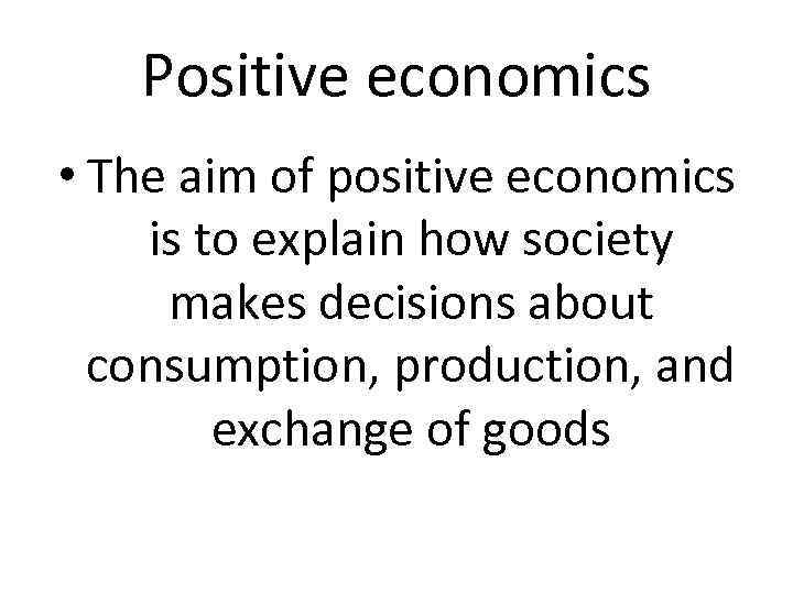 Positive economics • The aim of positive economics is to explain how society makes