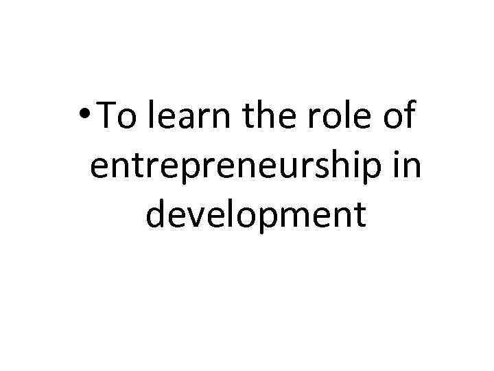  • To learn the role of entrepreneurship in development 
