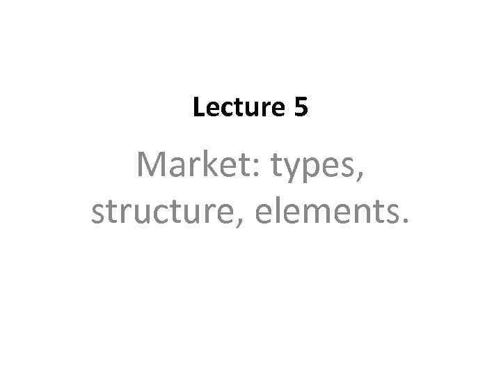 Lecture 5 Market: types, structure, elements. 