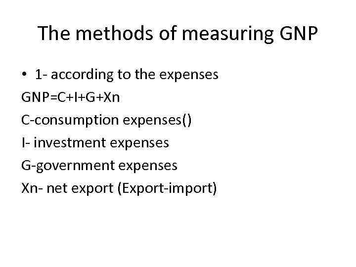 The methods of measuring GNP • 1 - according to the expenses GNP=C+I+G+Xn C-consumption