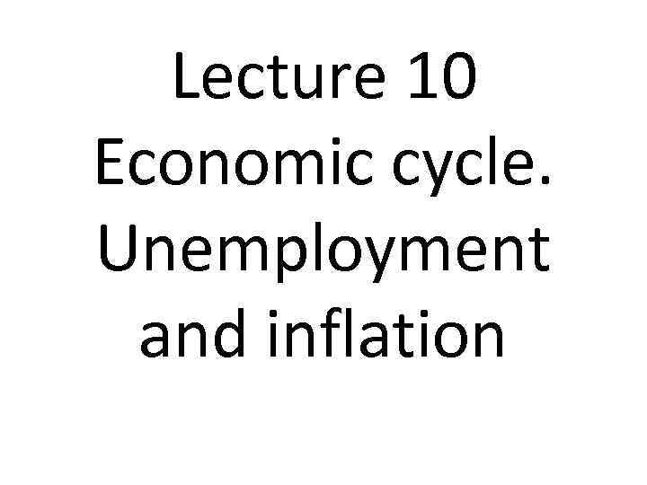 Lecture 10 Economic cycle. Unemployment and inflation 