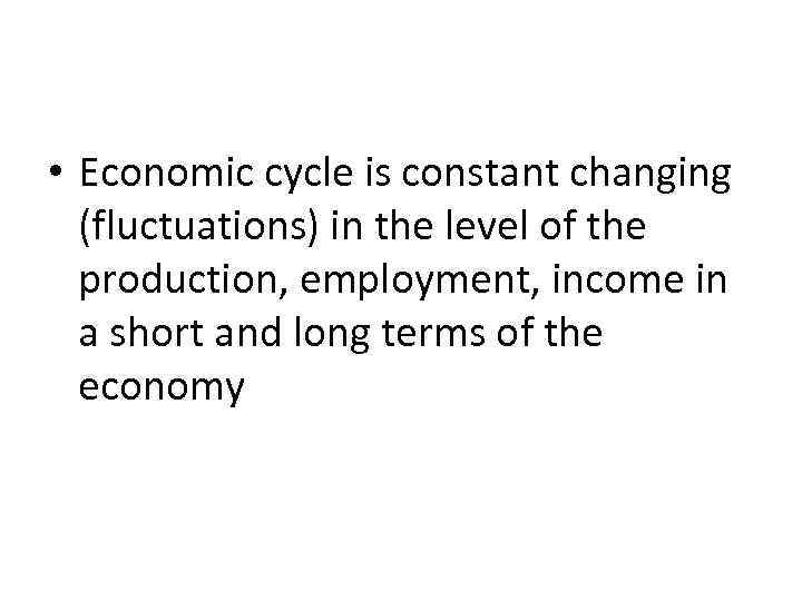  • Economic cycle is constant changing (fluctuations) in the level of the production,