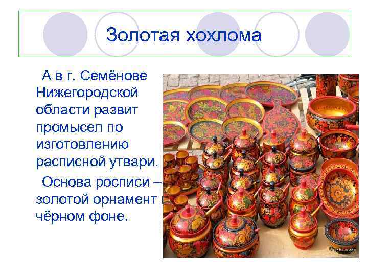 Золотая хохлома А в г. Семёнове Нижегородской области развит промысел по изготовлению расписной утвари.