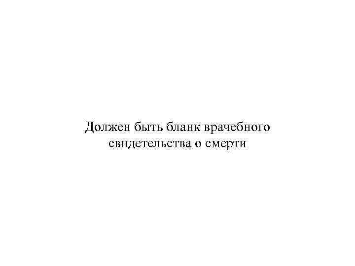 Должен быть бланк врачебного свидетельства о смерти 