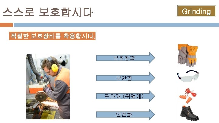 스스로 보호합시다 Grinding 적절한 보호장비를 착용합시다. 보호장갑 보안경 귀마개 (귀덮개) 안전화 