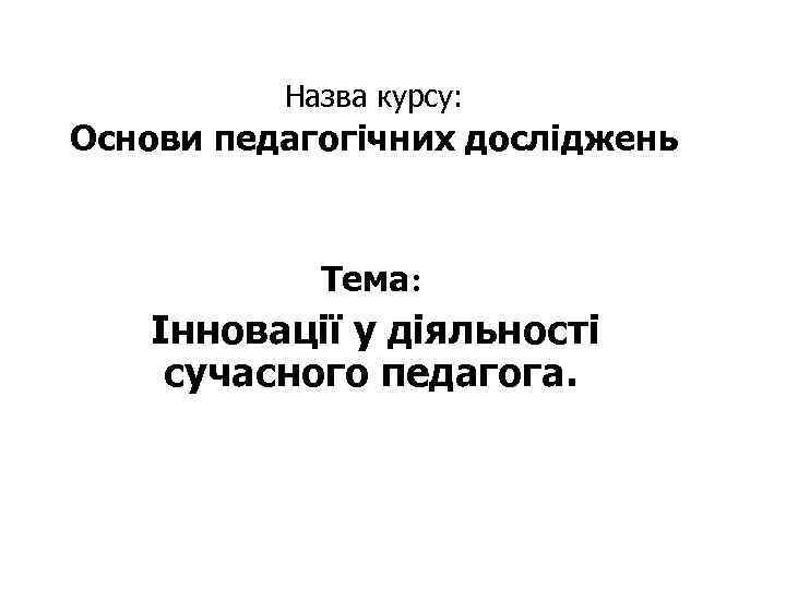 Назва курсу: Основи педагогічних досліджень Тема: Інновації у діяльності сучасного педагога. 