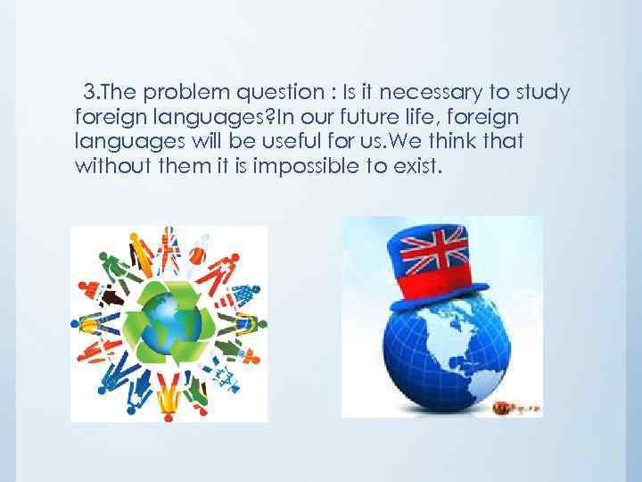 3. The problem question : Is it necessary to study foreign languages? In our