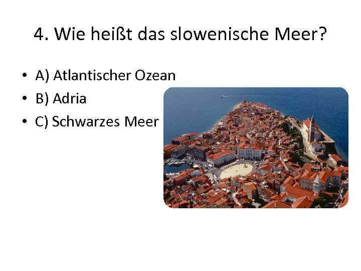 4. Wie heißt das slowenische Meer? • A) Atlantischer Ozean • B) Adria •