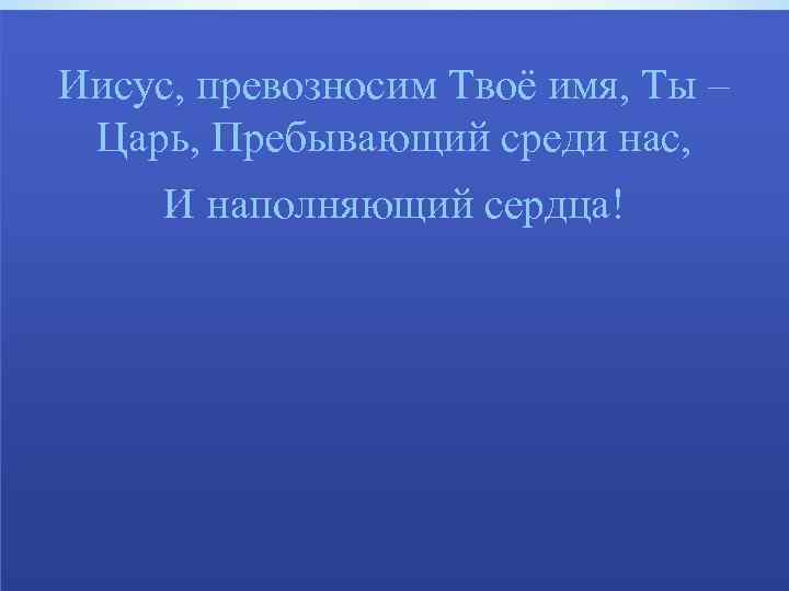 Иисус, превозносим Твоё имя, Ты – Царь, Пребывающий среди нас, И наполняющий сердца! 