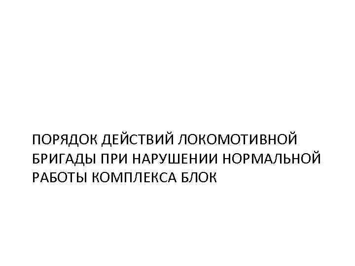 ПОРЯДОК ДЕЙСТВИЙ ЛОКОМОТИВНОЙ БРИГАДЫ ПРИ НАРУШЕНИИ НОРМАЛЬНОЙ РАБОТЫ КОМПЛЕКСА БЛОК 