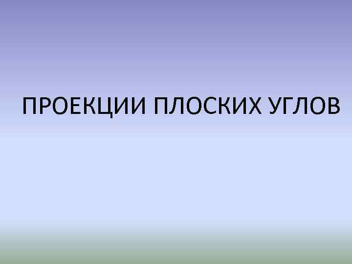 ПРОЕКЦИИ ПЛОСКИХ УГЛОВ 