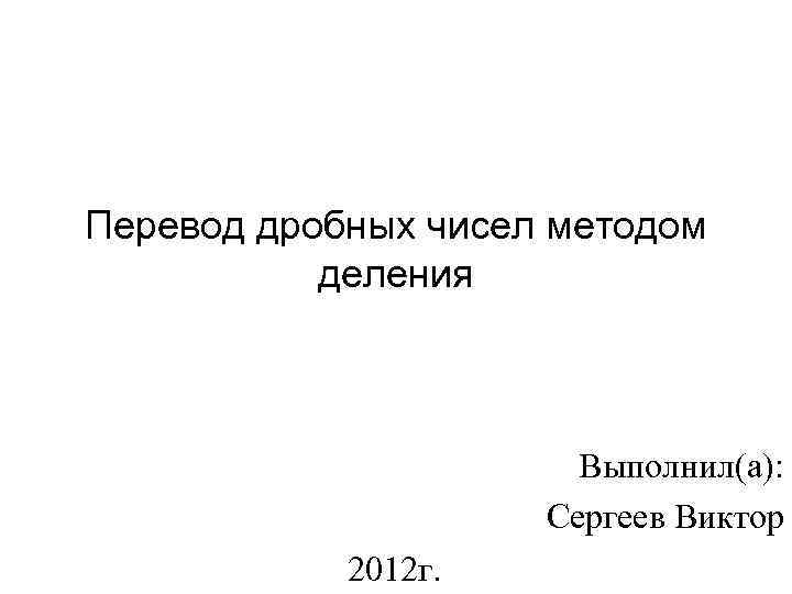 Перевод дробных чисел методом деления Выполнил(а): Сергеев Виктор 2012 г. 