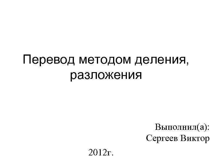 Перевод методом деления, разложения Выполнил(а): Сергеев Виктор 2012 г. 