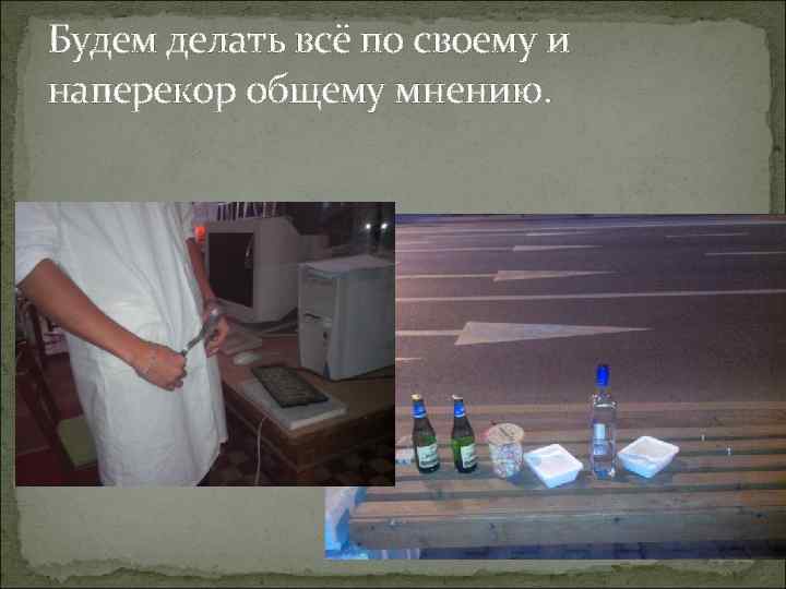 Будем делать всё по своему и наперекор общему мнению. 