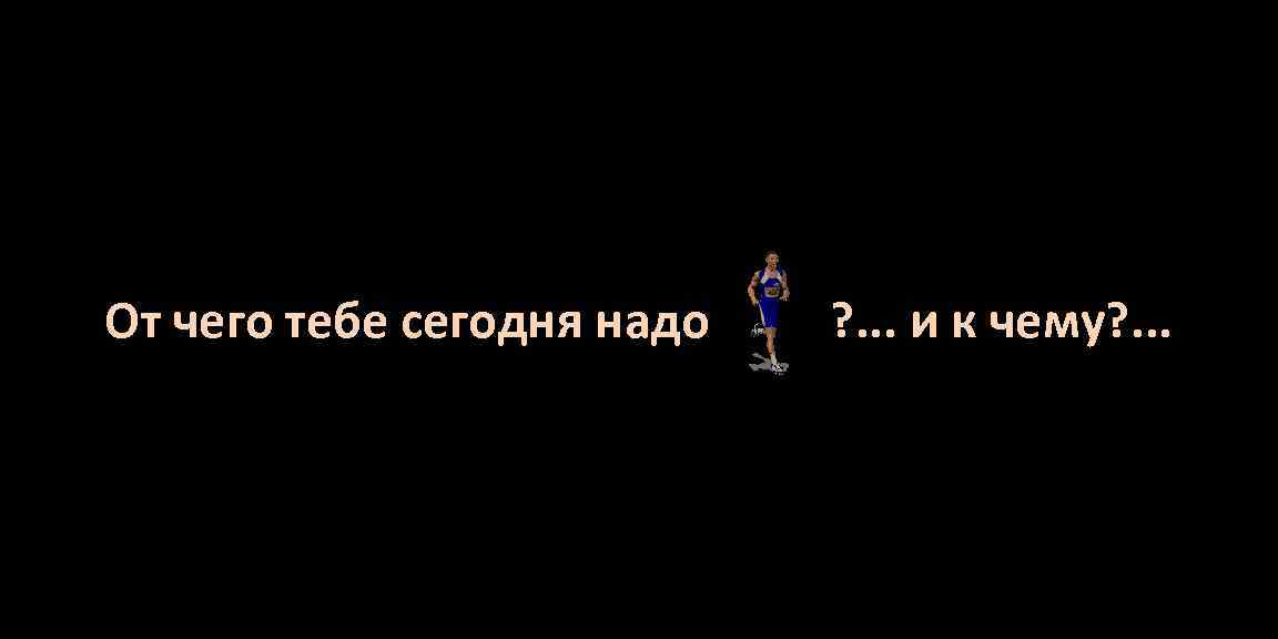 От чего тебе сегодня надо ? . . . и к чему? . .