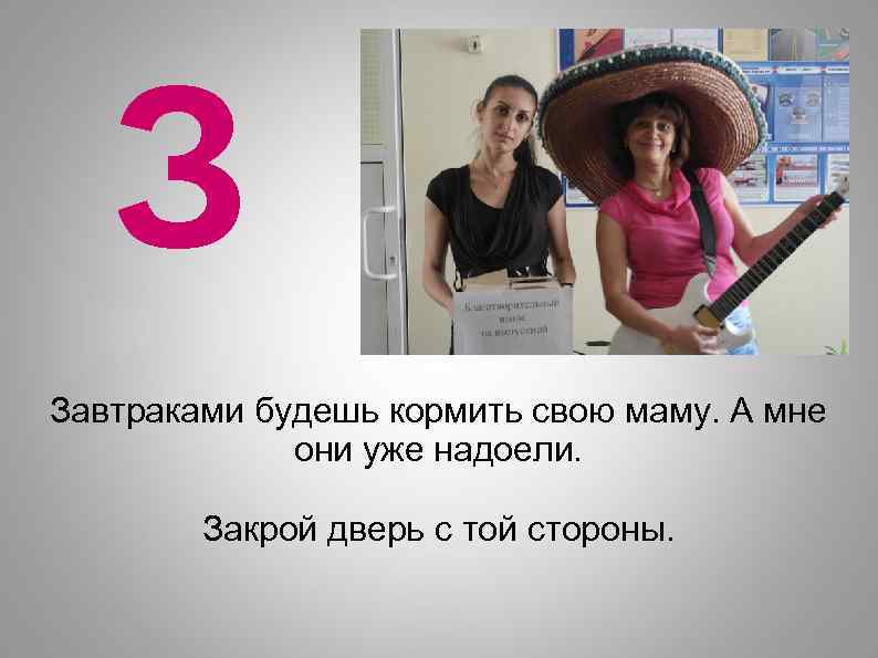 З Завтраками будешь кормить свою маму. А мне они уже надоели. Закрой дверь с