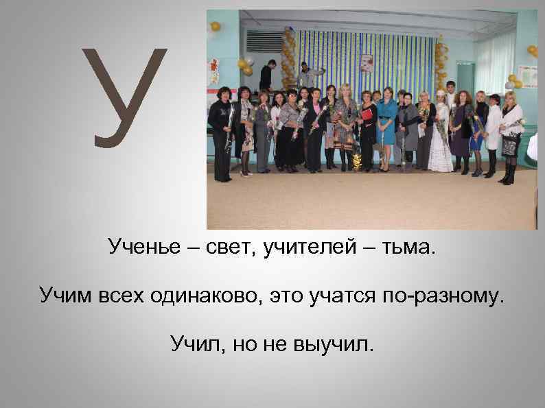 У Ученье – свет, учителей – тьма. Учим всех одинаково, это учатся по-разному. Учил,