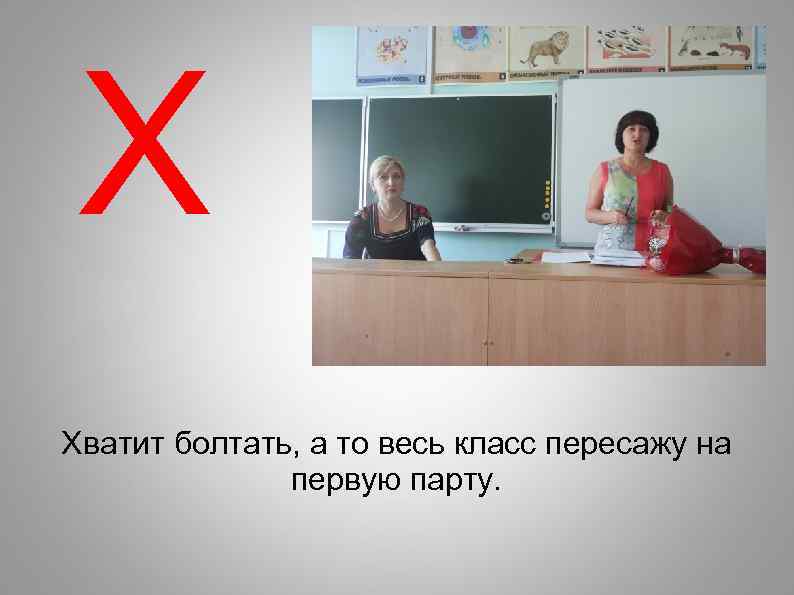 Х Хватит болтать, а то весь класс пересажу на первую парту. 