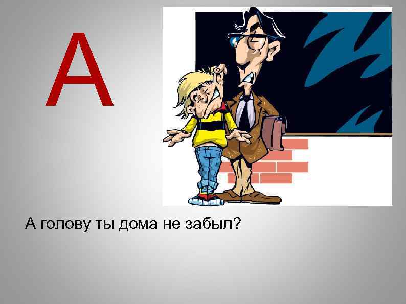 А А голову ты дома не забыл? 