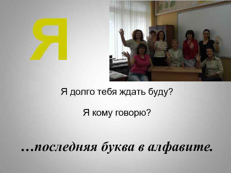 Я Я долго тебя ждать буду? Я кому говорю? …последняя буква в алфавите. 