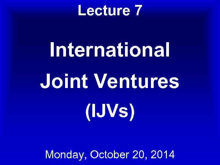 Lecture 7 International Joint Ventures (IJVs) Monday, October 20, 2014 