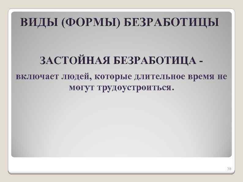 ВИДЫ (ФОРМЫ) БЕЗРАБОТИЦЫ ЗАСТОЙНАЯ БЕЗРАБОТИЦА включает людей, которые длительное время не могут трудоустроиться. 38