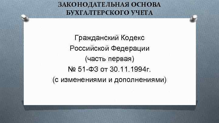 ЗАКОНОДАТЕЛЬНАЯ ОСНОВА БУХГАЛТЕРСКОГО УЧЕТА Гражданский Кодекс Российской Федерации (часть первая) № 51 -ФЗ от