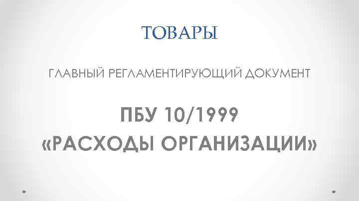 ТОВАРЫ ГЛАВНЫЙ РЕГЛАМЕНТИРУЮЩИЙ ДОКУМЕНТ ПБУ 10/1999 «РАСХОДЫ ОРГАНИЗАЦИИ» 