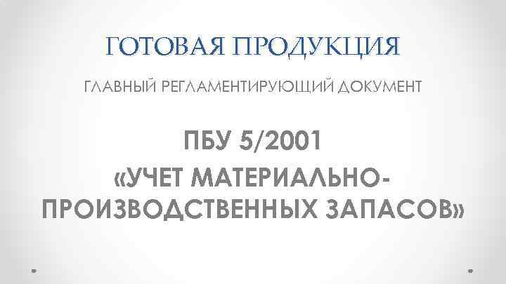 ГОТОВАЯ ПРОДУКЦИЯ ГЛАВНЫЙ РЕГЛАМЕНТИРУЮЩИЙ ДОКУМЕНТ ПБУ 5/2001 «УЧЕТ МАТЕРИАЛЬНОПРОИЗВОДСТВЕННЫХ ЗАПАСОВ» 