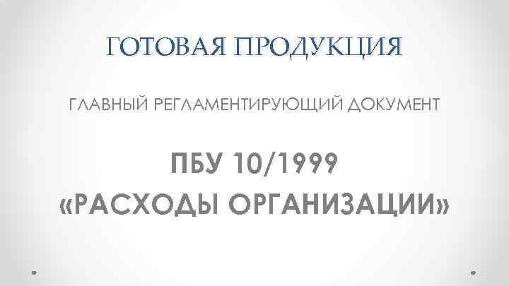 ГОТОВАЯ ПРОДУКЦИЯ ГЛАВНЫЙ РЕГЛАМЕНТИРУЮЩИЙ ДОКУМЕНТ ПБУ 10/1999 «РАСХОДЫ ОРГАНИЗАЦИИ» 