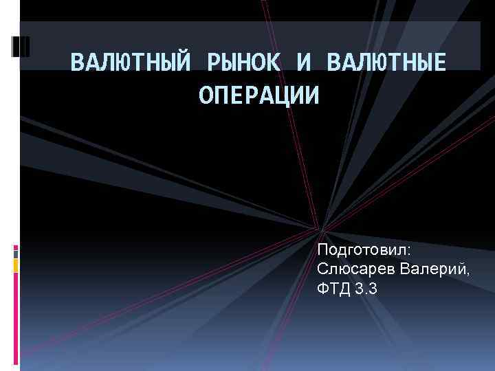 ВАЛЮТНЫЙ РЫНОК И ВАЛЮТНЫЕ ОПЕРАЦИИ Подготовил: Слюсарев Валерий, ФТД 3. 3 